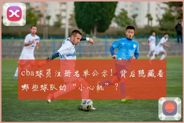 cba球员注册名单公示！背后隐藏着哪些球队的“小心机”？