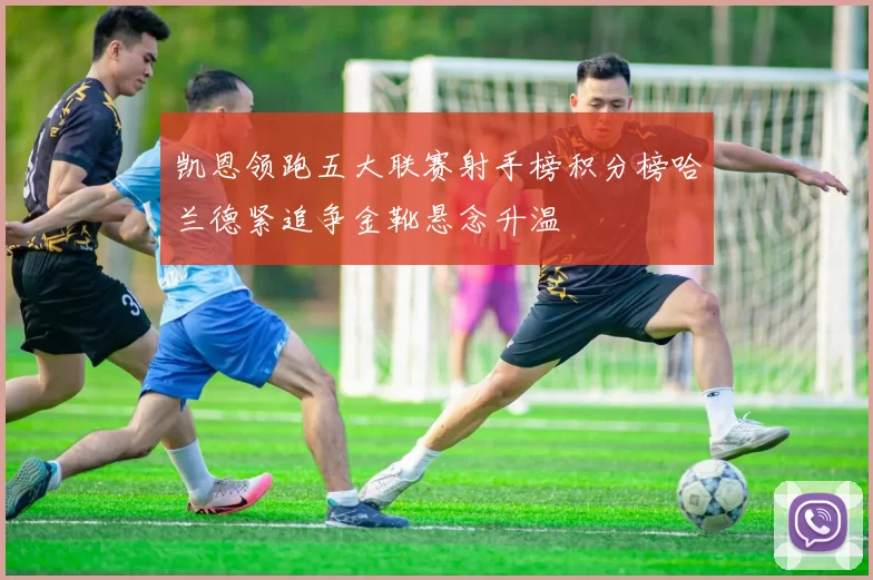 凯恩领跑五大联赛射手榜积分榜哈兰德紧追争金靴悬念升温