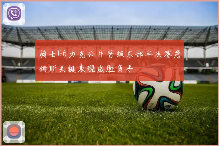 骑士G6力克公牛晋级东部半决赛詹姆斯关键表现成胜负手