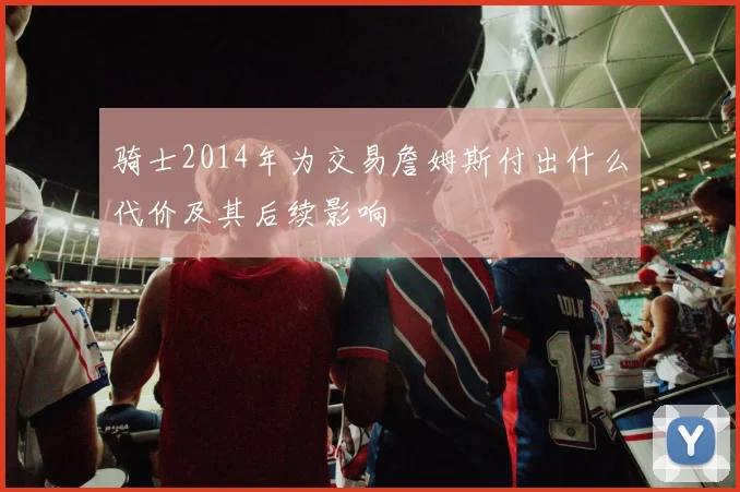 骑士2014年为交易詹姆斯付出什么代价及其后续影响