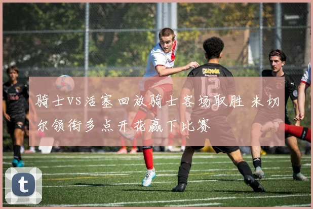 骑士vs活塞回放骑士客场取胜 米切尔领衔多点开花赢下比赛