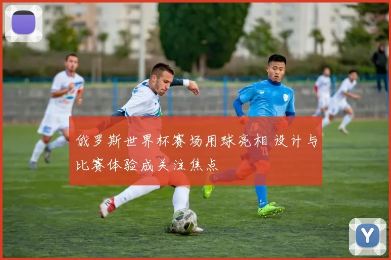 俄罗斯世界杯赛场用球亮相 设计与比赛体验成关注焦点